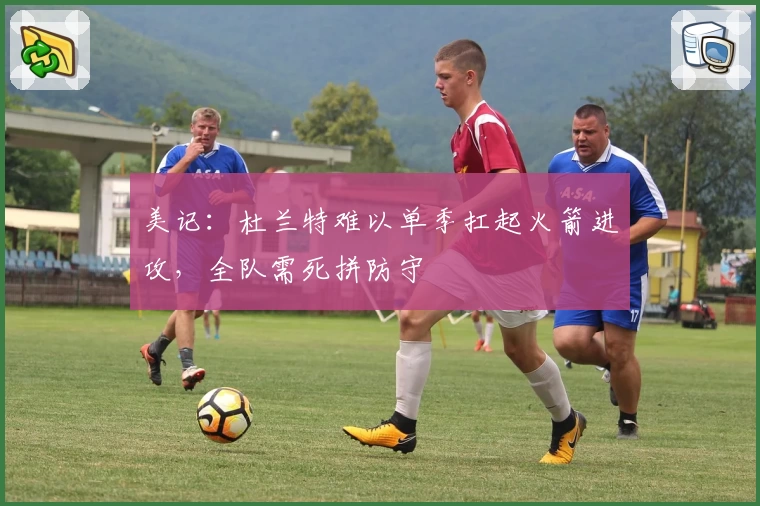 美记：杜兰特难以单季扛起火箭进攻，全队需死拼防守