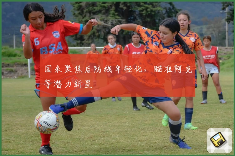 国米聚焦后防线年轻化，瞄准阿克等潜力新星