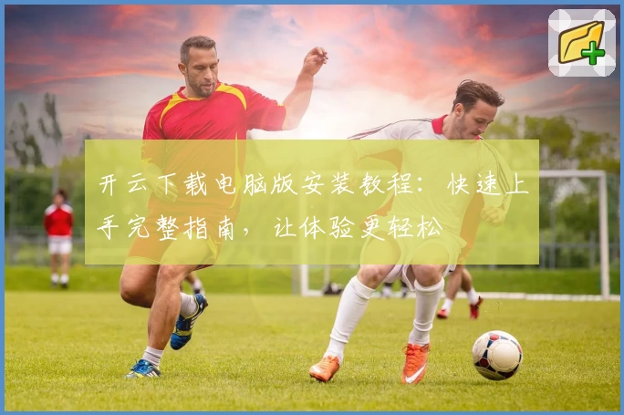 开云下载电脑版安装教程：快速上手完整指南，让体验更轻松