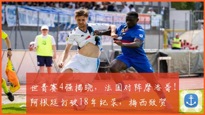 世青赛4强揭晓，法国对阵摩洛哥！阿根廷打破18年纪录，梅西致贺