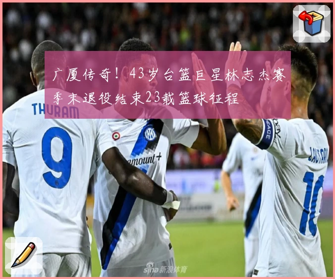 广厦传奇！43岁台篮巨星林志杰赛季末退役结束23载篮球征程