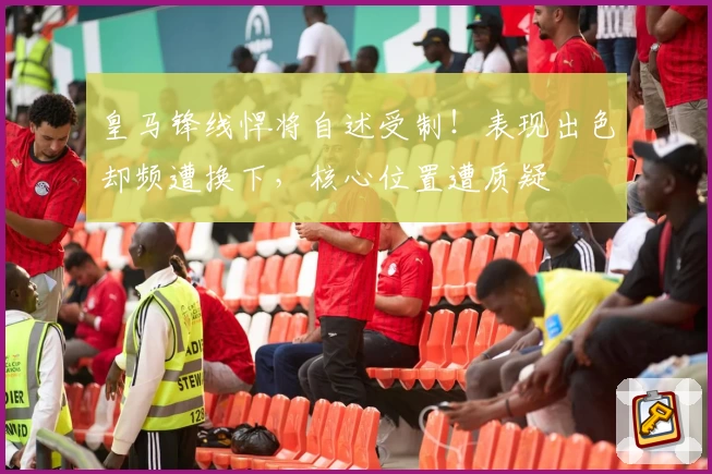 皇马锋线悍将自述受制！表现出色却频遭换下，核心位置遭质疑