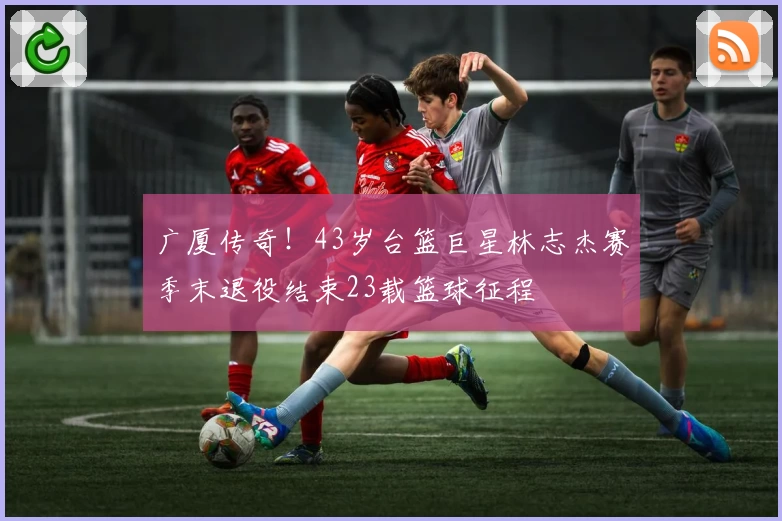 广厦传奇！43岁台篮巨星林志杰赛季末退役结束23载篮球征程