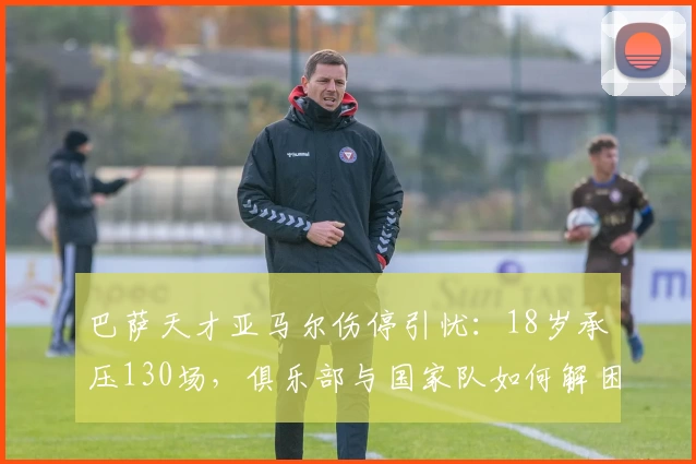 巴萨天才亚马尔伤停引忧:18岁承压130场,俱乐部与国家队如何解困?
