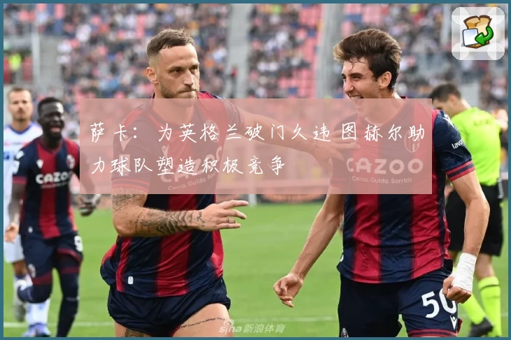 萨卡:为英格兰破门久违 图赫尔助力球队塑造积极竞争