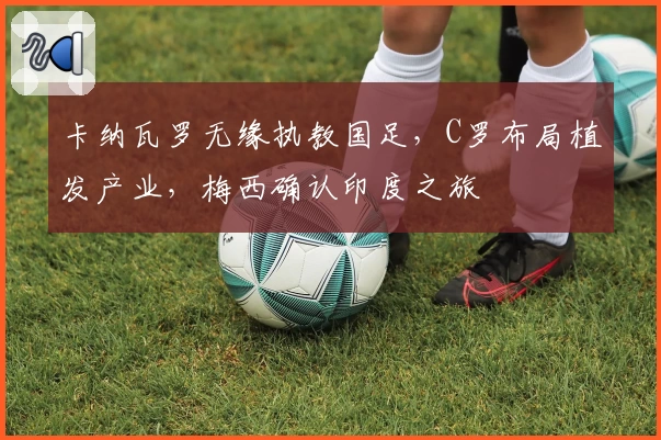 卡纳瓦罗无缘执教国足，C罗布局植发产业，梅西确认印度之旅