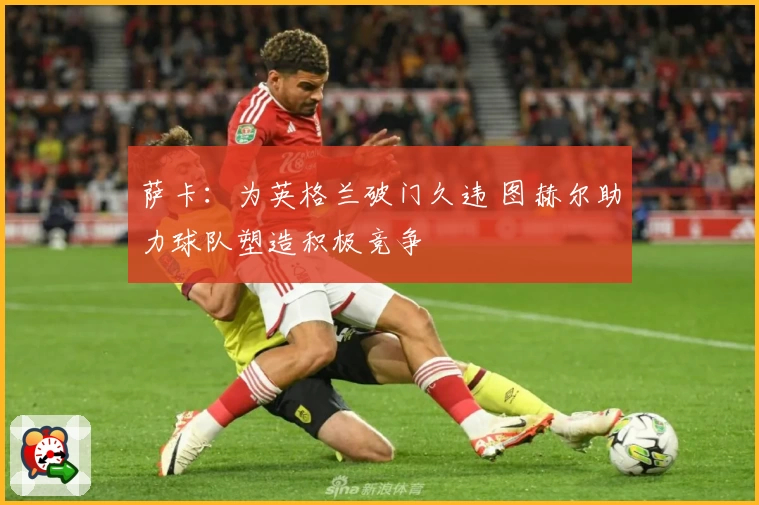 萨卡:为英格兰破门久违 图赫尔助力球队塑造积极竞争