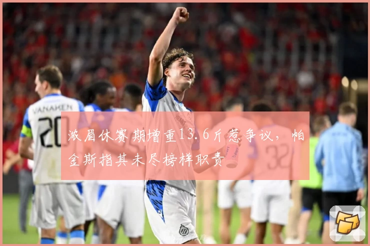 浓眉休赛期增重13.6斤惹争议，帕金斯指其未尽榜样职责