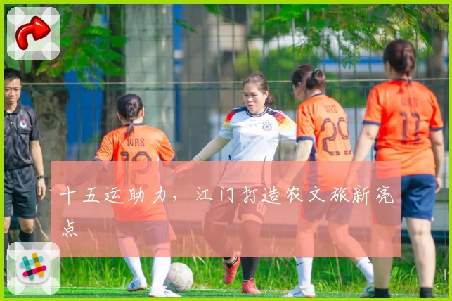 十五运助力，江门打造农文旅新亮点