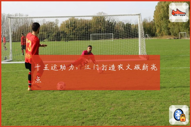 十五运助力，江门打造农文旅新亮点